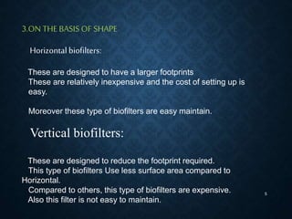 5
3.ON THE BASIS OF SHAPE
Horizontal biofilters:
These are designed to have a larger footprints
These are relatively inexpensive and the cost of setting up is
easy.
Moreover these type of biofilters are easy maintain.
Vertical biofilters:
These are designed to reduce the footprint required.
This type of biofilters Use less surface area compared to
Horizontal.
Compared to others, this type of biofilters are expensive.
Also this filter is not easy to maintain.
 