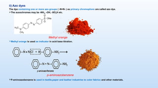 ii) Azo dyes
The dye containing one or more azo groups ( -N=N- ) as primary chromophore are called azo dye.
The auxochromes may be -NH2, -OH, -SO3H etc.
Methyl orange is used as indicator in acid base titration.
P-aminoazobenzene is used in textile,paper and leather industries to color fabrics and other materials.
Methyl orange
p-aminoazobenzene
 