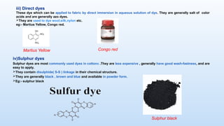 iv)Sulphur dyes
Sulphur dyes are most commonly used dyes in cottons .They are less expensive , generally have good wash-fastness, and are
easy to apply.
They contain disulphide( S-S ) linkage in their chemical structure.
They are generally black , brown and blue and available in powder form.
Eg:- sulphur black
Sulphur black
iii) Direct dyes
These dye which can be applied to fabric by direct immersion in aqueous solution of dye. They are generally salt of color
acids and are generally azo dyes.
They are used to dye wool,silk,nylon etc.
eg:- Martius Yellow, Congo red.
Congo red
Martius Yellow
 