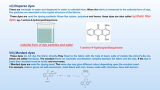 vii) Disperse dyes
These are insoluble in water and dispersed in water is colloidal form. When the fabric is immersed in the colloidal form of dye,
fine particles are absorbed in the crystal structure of the fabrics.
These dyes are used for dyeing synthetic fibres like nylons, polysters and hence, these dyes are also called synthetic fiber
dyes. eg:-1-amino-4-hydroxyanthaquinone.
1-amino-4-hydroxyanthaquinone
colloidal form of dye particles and water
Viii) Mordant dyes
These dyes do not dye the fabric directly.They fixed to the fabric with the help of basic salts of metals like Al,Cr,Fe,Ba etc.
which are called mordants. The mordant forms an insoluble coordination complex between the fabric and the dye. If the dye is
basic then mordant must be acidic and vice-versa.
Mordant dyes are used for dyeing wool. The same dye may give different colour depending upon the mordant used.
For example, alizarin gives red with aluminium, violet black with iron, brown violet with chromium, blue with barium.
 