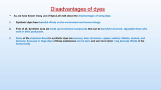  As, we have known many use of dyes.Let’s talk about the disadvantages of using dyes.
1. Synthetic dyes have harmful effects on the environment and human beings.
2. First of all, Synthetic dyes are made up of chemical compounds that can be harmful to humans, especially those who
work in their production.
3. Some of the chemicals found in synthetic dyes are mercury, lead, chromium, copper, sodium chloride, toulene, and
benzene. Exposure of large dose of these substances can be toxic and can have harsh (very serious) effects in the
human body.
Disadvantages of dyes
 
