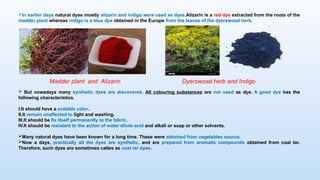 In earlier days natural dyes mostly alizarin and indigo were used as dyes.Alizarin is a red dye extracted from the roots of the
madder plant whereas indigo is a blue dye obtained in the Europe from the leaves of the dyerswoad herb.
Madder plant and Alizarin Dyerswoad herb and Indigo
 But nowadays many synthetic dyes are discovered. All colouring substances are not used as dye. A good dye has the
following characteristics.
I.It should have a suitable color.
II.It remain unaffected to light and washing.
III.It should be fix itself permanently to the fabric.
IV.It should be resistant to the action of water dilute acid and alkali or soap or other solvents.
Many natural dyes have been known for a long time. These were obtained from vegetables source.
Now a days, practically all the dyes are synthetic, and are prepared from aromatic compounds obtained from coal tar.
Therefore, such dyes are sometimes calles as coal tar dyes.
 