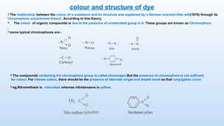 colour and structure of dye
The relationship between the colour of a substance and its structure was explained by a German scientist Otto witt(1876) through its
‘chromophore auxochrome theory’. According to this theory.
 The colour of organic compounds is due to the presence of unsaturated group in it. These groups are known as Chromophore.
.
some typical chromophores are:-
The compounds containing the chromophore group is called chromogen.But the presence of chromophore is not sufficent
for colour. For intense colour, there should be the presence of alternate single and double bond so that conjugation occur.
eg.Nitromethane is colourless whereas nitrobenzene is yellow.
 