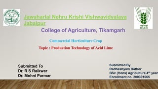 Jawaharlal Nehru Krishi Vishwavidyalaya
Jabalpur
College of Agriculture, Tikamgarh
Submitted By
Radheshyam Rathor
BSc (Hons) Agriculture 4th year
Enrollment no. 200301065
Submitted To
Dr. R.S Raikwar
Dr. Mohni Parmar
Commercial Horticulture Crop
Topic : Production Technology of Acid Lime
 