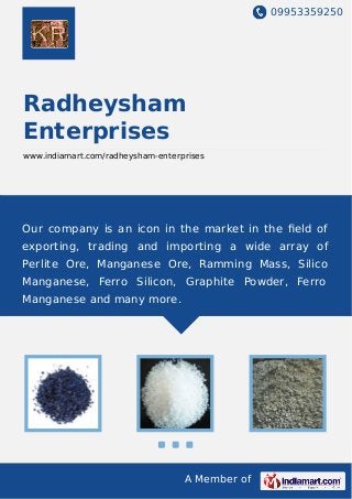 09953359250
A Member of
Radheysham
Enterprises
www.indiamart.com/radheysham-enterprises
Our company is an icon in the market in the ﬁeld of
exporting, trading and importing a wide array of
Perlite Ore, Manganese Ore, Ramming Mass, Silico
Manganese, Ferro Silicon, Graphite Powder, Ferro
Manganese and many more.
 