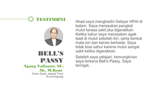 Ahad saya menghadiri Gebyar HPAI di
batam. Saya merasakan pangkal
mulut terasa sakit jika digerakkan.
Ketika sahur saya merasakan agak
baal di mulut sebelah kiri, serta bentuk
mata kiri dan kanan berbeda. Saya
tidak bisa sahur karena mulut sangat
sakit ketika digerakkan.
Setelah saya pelajari, kemungkinan
saya terkena Bell’s Passy. Saya
teringat,
TESTIMONI
BELL’S
PASSY
Agung Yulianto, SE,
Ak, M.Kom
Duren Sawit, Jakarta Timur
fb.com/agungy
 