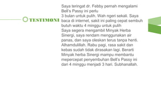 TESTIMONI
Saya teringat dr. Febby pernah mengalami
Bell’s Passy ini perlu
3 bulan untuk pulih. Wah ngeri sekali. Saya
baca di internet, sakit ini paling cepat sembuh
butuh waktu 4 minggu untuk pulih
Saya segera mengambil Minyak Herba
Sinergi, saya rendam menggunakan air
panas, dan saya oleskan terus tanpa henti.
Alhamdulillah. Rabu pagi, rasa sakit dan
kebas sudah tidak dirasakan lagi. Berarti
Minyak herba Sinergi mampu membantu
mepercepat penyembuhan Bell’s Passy ini
dari 4 minggu menjadi 3 hari. Subhanallah.
 