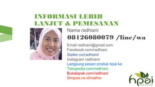INFORMASI LEBIH
LANJUT & PEMESANAN
HPAI Nama radhiani
08126080079 /line/wa
Email radhiani@gmail.com
Facebook.com/radhiani
Steller.co/radhiani/
Instagram radhiani/
Langsung pesan produk hpai ke
Tokopedia.com/radhiani
Bukalapak.com/radhiani
Shopee.co.id/radhie
 