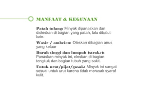 Patah tulang: Minyak dipanaskan dan
dioleskan di bagian yang patah, lalu dibalut
kain.
Wasir / ambeien: Oleskan dibagian anus
yang keluar
Darah tinggi dan lumpuh (stroke):
Panaskan minyak ini, oleskan di bagian
tengkuk dan bagian tubuh yang sakit.
Untuk urut/pijat/gosok: Minyak ini sangat
sesuai untuk urut karena tidak merusak syaraf
kulit.
MANFAAT & KEGUNAAN
 