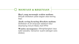 Bayi yang menangis waktu malam:
Minyak dioleskan pada bagian atas kening
bayi.
Anak sering kencing diwaktu malam:
Dioleskan di ari-ari/pusar sebelum tidur
disamping minum Madu Asli HPAI
Wanita menopause: Menghilangkan rasa
sakit sewaktu ‘bersama’ suami (dengan cara
diolesi)
MANFAAT & KEGUNAAN
 