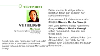 Beliau menderita vitiligo selama
bertahun-tahun dan semakin hari
semakin menyebar.
disarankan untuk dioles secara rutin
dengan Minyak Herba Sinergi.
Kulit yang terkena vitiligo rutin diolesi
dengan Minyak Herba Sinergi
setiap habis mandi, dan saat kulit
terasa gatal.
Selama satu bulan beliau rutinkan dan
Alhamdulillah, biidznillah, bercak-
bercak putih vitiligo tersebut memudar
dan sembuh.
TESTIMONI
VITILIGO
Mariani
Kp Rawaselang Desa Sindang Jaya
Kec Ciranjang.
Takjub, tentu saja. Karena penyakit yang sudah
bertahun-tahun diderita kini bisa sembuh,
syariatnya hanya dengan memakai Minyak Herba
Sinergi.
 