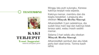Minggu lalu putri sulungku, Kenesa
kakinya terjepit roda sepeda.
Kakinya memar, membiru dan dia
begitu kesakitan. Langsung aku
oleskan Minyak Herba Sinergi.
Alhamdulillah 3 jam setelahnya, dia
sudah bisa main lagi dan kakinya tidak
terasa sakit, walau masih sedikit
memar.
Selama 3 hari selalu aku oleskan
Minyak Herba Sinergi.
Alhamdulillah sembuh dan aku tidak
perlu beri obat kimia. Terima kasih
HPAI
TESTIMONI
KAKI
TERJEPIT
Yenni Anggraini
www.fb.com/yeeni.yenni
 