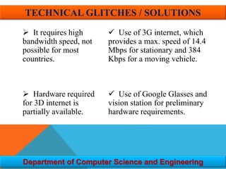  It requires high
bandwidth speed, not
possible for most
countries.
 Hardware required
for 3D internet is
partially available.
 Use of 3G internet, which
provides a max. speed of 14.4
Mbps for stationary and 384
Kbps for a moving vehicle.
 Use of Google Glasses and
vision station for preliminary
hardware requirements.
Department of Computer Science and Engineering
TECHNICAL GLITCHES / SOLUTIONS
 