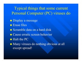 Typical things that some current
Typical things that some current
Personal Computer (PC) viruses do
Personal Computer (PC) viruses do

 Erase files
Erase files

 Scramble data on a hard disk
Scramble data on a hard disk

 Display a message
Display a message

 Cause erratic screen behavior
Cause erratic screen behavior

 Halt the PC
Halt the PC

 Many viruses do nothing obvious at all
Many viruses do nothing obvious at all
except spread!
except spread!
 