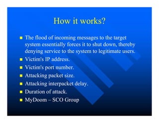 How it works?
How it works?

 The flood of incoming messages to the target
The flood of incoming messages to the target
system essentially forces it to shut down, thereby
system essentially forces it to shut down, thereby
denying service to the system to legitimate users.
denying service to the system to legitimate users.

 Victim's IP address.
Victim's IP address.

 Victim's IP address.
Victim's IP address.

 Victim's port number.
Victim's port number.

 Attacking packet size.
Attacking packet size.

 Attacking interpacket delay.
Attacking interpacket delay.

 Duration of attack.
Duration of attack.

 MyDoom
MyDoom –
– SCO Group
SCO Group
 