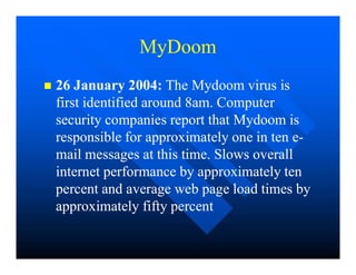MyDoom
MyDoom

 26 January 2004:
26 January 2004: The Mydoom virus is
The Mydoom virus is
first identified around 8am. Computer
first identified around 8am. Computer
security companies report that Mydoom is
security companies report that Mydoom is
responsible for approximately one in ten e
responsible for approximately one in ten e-
-
responsible for approximately one in ten e
responsible for approximately one in ten e-
-
mail messages at this time. Slows overall
mail messages at this time. Slows overall
internet performance by approximately ten
internet performance by approximately ten
percent and average web page load times by
percent and average web page load times by
approximately fifty percent
approximately fifty percent
 