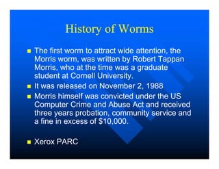 History of Worms
History of Worms

 The first worm to attract wide attention, the
The first worm to attract wide attention, the
Morris worm, was written by Robert Tappan
Morris worm, was written by Robert Tappan
Morris, who at the time was a graduate
Morris, who at the time was a graduate
student at Cornell University.
student at Cornell University.

 It was released on November 2, 1988
It was released on November 2, 1988

 It was released on November 2, 1988
It was released on November 2, 1988

 Morris himself was convicted under the US
Morris himself was convicted under the US
Computer Crime and Abuse Act and received
Computer Crime and Abuse Act and received
three years probation, community service and
three years probation, community service and
a fine in excess of $10,000.
a fine in excess of $10,000.

 Xerox PARC
Xerox PARC
 