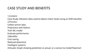 CASE STUDY AND BENEFITS
1.Content:
Case Study: Vibration data used to detect motor faults using an SVM classifier.
2.Process:
Collect sensor data
Preprocess with Python
Train ML model
Evaluate performance
3.Benefits:
Cost saving
Reduced downtime
Intelligent systems
4.Visuals: Graph showing prediction vs actual, or a sensor-to-model flowchart
 