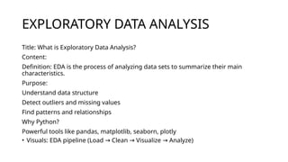 EXPLORATORY DATA ANALYSIS
Title: What is Exploratory Data Analysis?
Content:
Definition: EDA is the process of analyzing data sets to summarize their main
characteristics.
Purpose:
Understand data structure
Detect outliers and missing values
Find patterns and relationships
Why Python?
Powerful tools like pandas, matplotlib, seaborn, plotly
• Visuals: EDA pipeline (Load Clean Visualize Analyze)
→ → →
 