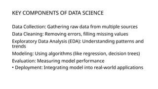 KEY COMPONENTS OF DATA SCIENCE
Data Collection: Gathering raw data from multiple sources
Data Cleaning: Removing errors, filling missing values
Exploratory Data Analysis (EDA): Understanding patterns and
trends
Modeling: Using algorithms (like regression, decision trees)
Evaluation: Measuring model performance
• Deployment: Integrating model into real-world applications
 