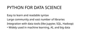 PYTHON FOR DATA SCIENCE
Easy to learn and readable syntax
Large community and vast number of libraries
Integration with data tools (like Jupyter, SQL, Hadoop)
• Widely used in machine learning, AI, and big data
 