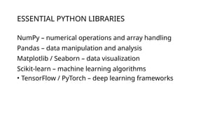 ESSENTIAL PYTHON LIBRARIES
NumPy – numerical operations and array handling
Pandas – data manipulation and analysis
Matplotlib / Seaborn – data visualization
Scikit-learn – machine learning algorithms
• TensorFlow / PyTorch – deep learning frameworks
 