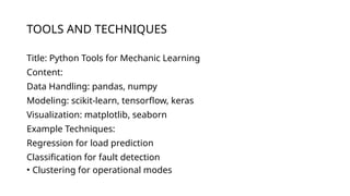TOOLS AND TECHNIQUES
Title: Python Tools for Mechanic Learning
Content:
Data Handling: pandas, numpy
Modeling: scikit-learn, tensorflow, keras
Visualization: matplotlib, seaborn
Example Techniques:
Regression for load prediction
Classification for fault detection
• Clustering for operational modes
 