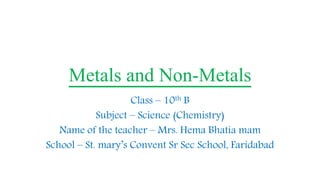 Metals and Non-Metals
Class – 10th B
Subject – Science (Chemistry)
Name of the teacher – Mrs. Hema Bhatia mam
School – St. mary’s Convent Sr Sec School, Faridabad
 