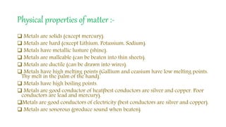 Physical properties of matter :-
 Metals are solids (except mercury).
 Metals are hard (except Lithium, Potassium, Sodium).
 Metals have metallic lusture (shine).
 Metals are malleable (can be beaten into thin sheets).
 Metals are ductile (can be drawn into wires).
 Metals have high melting points (Gallium and ceasium have low melting points.
Thy melt in the palm of the hand).
 Metals have high boiling points.
 Metals are good conductor of heat(best conductors are silver and copper. Poor
conductors are lead and mercury).
Metals are good conductors of electricity (best conductors are silver and copper).
 Metals are sonorous (produce sound when beaten).
 