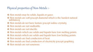 Physical properties of Non-Metals :-
 Non metals may be solids, liquids or gases.
 Non metals are soft (except diamond which is the hardest natural
substance).
 Non metals do not have lusture (except iodine crystals).
 Non metals are not malleable.
 Non metals are not ductile.
 Non metals which are solids and liquids have low melting points.
 Non metals which are solids and liquids have low boiling points.
 Non metals are bad conductors of heat.
 Non metals are bad conductors of electricity (except graphite).
 Non metals are not sonorous.
 