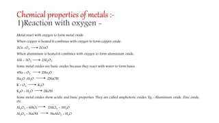 Chemical properties of metals :-
1)Reaction with oxygen -
Metal react with oxygen to form metal oxide.
When copper is heated it combines with oxygen to form copper oxide.
2Cu +O2 2CuO
When aluminium is heated it combines with oxygen to form aluminium oxide.
4Al + 3O2 2Al2O3
Some metal oxides are basic oxides because they react with water to form bases.
4Na + O2 2Na2O
Na2O +H2O 2NaOH
K + O2 K2O
K2O + H2O 2KOH
Some metal oxides show acidic and basic properties. They are called amphoteric oxides. Eg :-Aluminium oxide, Zinc oxide,
etc .
Al2O3 + 6HCL 2AlCl3 + 3H2O
Al2O3 + NaOH NaAlO2 + H2O
 