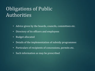 Obligations of Public
Authorities
• Advice given by the boards, councils, committees etc.
• Directory of its officers and employees
• Budget allocated
• Details of the implementation of subsidy programmes
• Particulars of recipients of concessions, permits etc.
• Such information as may be prescribed
 
