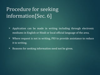Procedure for seeking
information[Sec. 6]
 Application can be made in writing including through electronic
mediums in English or Hindi or local official language of the area.
 Where request is not in writing, PIO to provide assistance to reduce
it to writing.
 Reasons for seeking information need not be given.
 