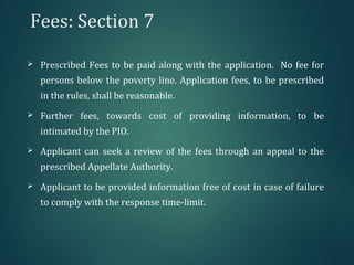 Fees: Section 7
 Prescribed Fees to be paid along with the application. No fee for
persons below the poverty line. Application fees, to be prescribed
in the rules, shall be reasonable.
 Further fees, towards cost of providing information, to be
intimated by the PIO.
 Applicant can seek a review of the fees through an appeal to the
prescribed Appellate Authority.
 Applicant to be provided information free of cost in case of failure
to comply with the response time-limit.
 