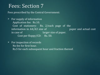 Fees: Section 7
Fees prescribed by the Central Government:
 For supply of information
Application fee: Rs.10.
Cost of stationery: Rs. 2/each page of the
information in A4/A3 size of paper and actual cost
in case of larger size of paper.
Cost per floppy/CD: Rs. 50.
 For inspection of records
No fee for first hour.
Rs.5 for each subsequent hour and fraction thereof.
 