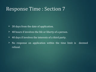 Response Time : Section 7
 30 days from the date of application.
 48 hours if involves the life or liberty of a person.
 40 days if involves the interests of a third party.
 No response on application within the time limit is deemed
refusal.
 