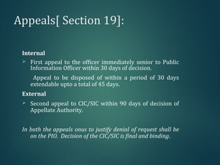 Appeals[ Section 19]:
Internal
 First appeal to the officer immediately senior to Public
Information Officer within 30 days of decision.
Appeal to be disposed of within a period of 30 days
extendable upto a total of 45 days.
External
 Second appeal to CIC/SIC within 90 days of decision of
Appellate Authority.
In both the appeals onus to justify denial of request shall be
on the PIO. Decision of the CIC/SIC is final and binding.
 