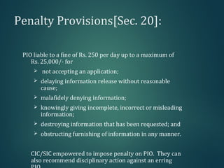 Penalty Provisions[Sec. 20]:
PIO liable to a fine of Rs. 250 per day up to a maximum of
Rs. 25,000/- for
 not accepting an application;
 delaying information release without reasonable
cause;
 malafidely denying information;
 knowingly giving incomplete, incorrect or misleading
information;
 destroying information that has been requested; and
 obstructing furnishing of information in any manner.
CIC/SIC empowered to impose penalty on PIO. They can
also recommend disciplinary action against an erring
 