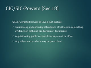 CIC/SIC-Powers [Sec.18]
CIC/SIC granted powers of Civil Court such as –
 summoning and enforcing attendance of witnesses, compelling
evidence on oath and production of documents
 requisitioning public records from any court or office
 Any other matter which may be prescribed
 