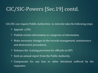 CIC/SIC-Powers [Sec.19] contd.
CIC/SIC can require Public Authorities to interalia take the following steps
 Appoint a PIO.
 Publish certain information or categories of information
 Make necessary changes to the records management, maintenance
and destruction procedures.
 Enhance the training provision for officials on RTI.
 Seek an annual report from the Public Authority.
 Compensate for any loss or other detriment suffered by the
requestor.
 