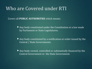 Who are Covered under RTI
Covers all PUBLIC AUTHORITIES which means:
 Any body constituted under the Constitution or a law made
by Parliament or State Legislatures.
 Any body constituted by a notification or order issued by the
Central / State Governments.
 Any body owned, controlled or substantially financed by the
Central Government or the State Government.
 