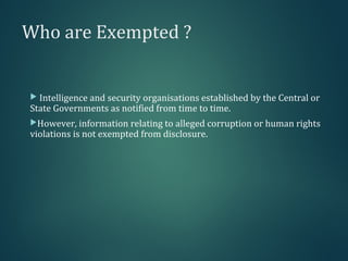 Who are Exempted ?
 Intelligence and security organisations established by the Central or
State Governments as notified from time to time.
However, information relating to alleged corruption or human rights
violations is not exempted from disclosure.
 