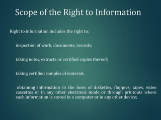 Scope of the Right to Information
Right to information includes the right to:
inspection of work, documents, records;
taking notes, extracts or certified copies thereof;
taking certified samples of material;
obtaining information in the form of diskettes, floppies, tapes, video
cassettes or in any other electronic mode or through printouts where
such information is stored in a computer or in any other device;
 