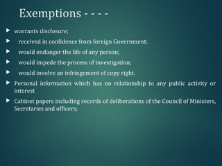 Exemptions - - - -
 warrants disclosure;
 received in confidence from foreign Government;
 would endanger the life of any person;
 would impede the process of investigation;
 would involve an infringement of copy right.
 Personal information which has no relationship to any public activity or
interest
 Cabinet papers including records of deliberations of the Council of Ministers,
Secretaries and officers;
 