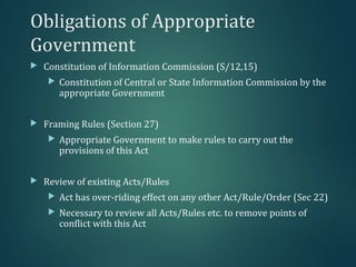 Obligations of Appropriate
Government
 Constitution of Information Commission (S/12,15)
 Constitution of Central or State Information Commission by the
appropriate Government
 Framing Rules (Section 27)
 Appropriate Government to make rules to carry out the
provisions of this Act
 Review of existing Acts/Rules
 Act has over-riding effect on any other Act/Rule/Order (Sec 22)
 Necessary to review all Acts/Rules etc. to remove points of
conflict with this Act
 