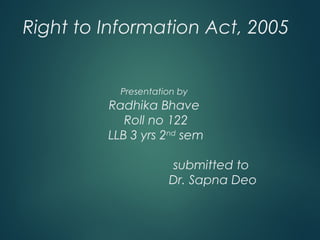 Right to Information Act, 2005
Presentation by
Radhika Bhave
Roll no 122
LLB 3 yrs 2nd
sem
submitted to
Dr. Sapna Deo
 