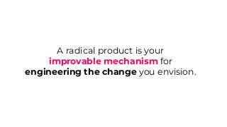 A radical product is your
improvable mechanism for
engineering the change you envision.
 
