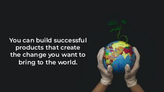 You can build successful
products that create
the change you want to
bring to the world.
 