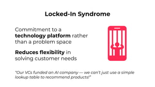 Locked-In Syndrome
Commitment to a
technology platform rather
than a problem space
“Our VCs funded an AI company — we can’t just use a simple
lookup table to recommend products!”
Reduces ﬂexibility in
solving customer needs
 