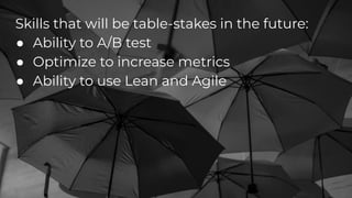 Skills that will be table-stakes in the future:
● Ability to A/B test
● Optimize to increase metrics
● Ability to use Lean and Agile
 